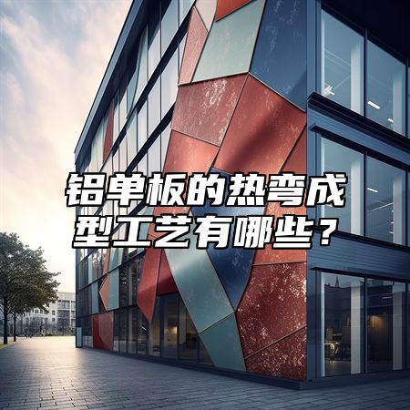 铝单板的热弯成型工艺有哪些？