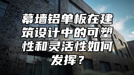 幕墙铝单板在建筑设计中的可塑性和灵活性如何发挥？