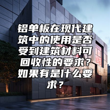 铝单板在现代建筑中的使用是否受到建筑材料可回收性的要求？如果有是什么要求？