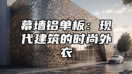幕墙铝单板：现代建筑的时尚外衣